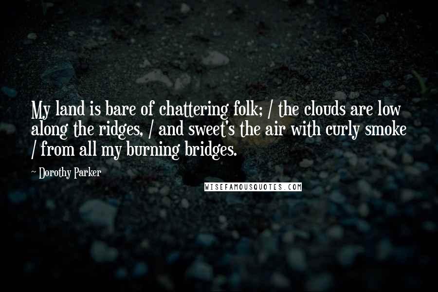 Dorothy Parker Quotes: My land is bare of chattering folk; / the clouds are low along the ridges, / and sweet's the air with curly smoke / from all my burning bridges.