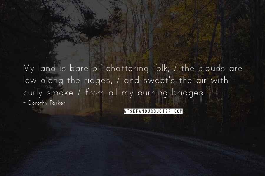 Dorothy Parker Quotes: My land is bare of chattering folk; / the clouds are low along the ridges, / and sweet's the air with curly smoke / from all my burning bridges.