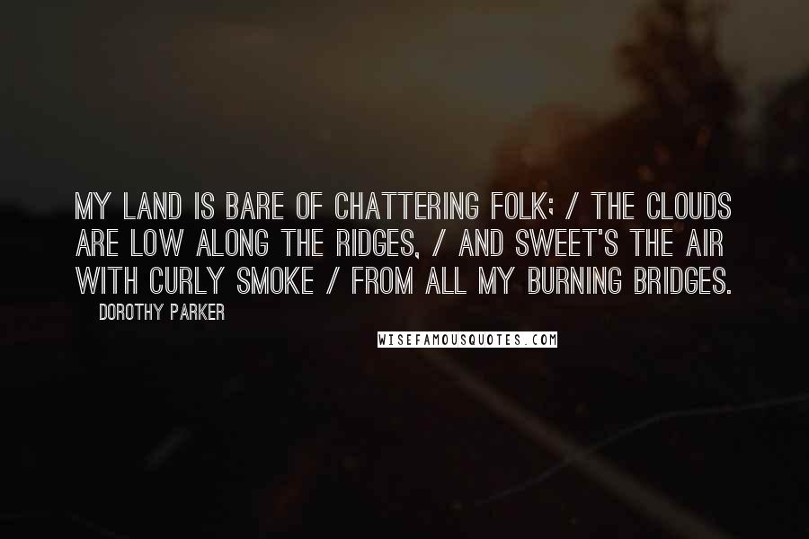 Dorothy Parker Quotes: My land is bare of chattering folk; / the clouds are low along the ridges, / and sweet's the air with curly smoke / from all my burning bridges.