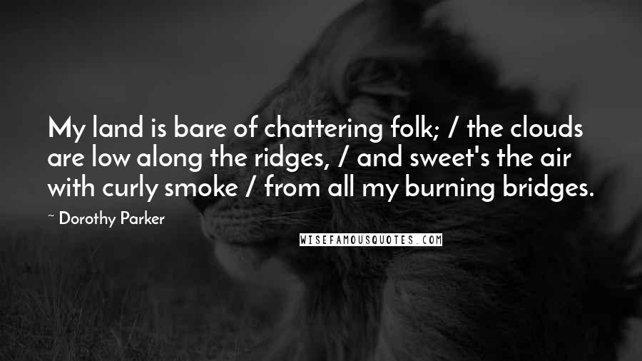 Dorothy Parker Quotes: My land is bare of chattering folk; / the clouds are low along the ridges, / and sweet's the air with curly smoke / from all my burning bridges.