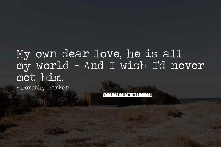 Dorothy Parker Quotes: My own dear love, he is all my world - And I wish I'd never met him.