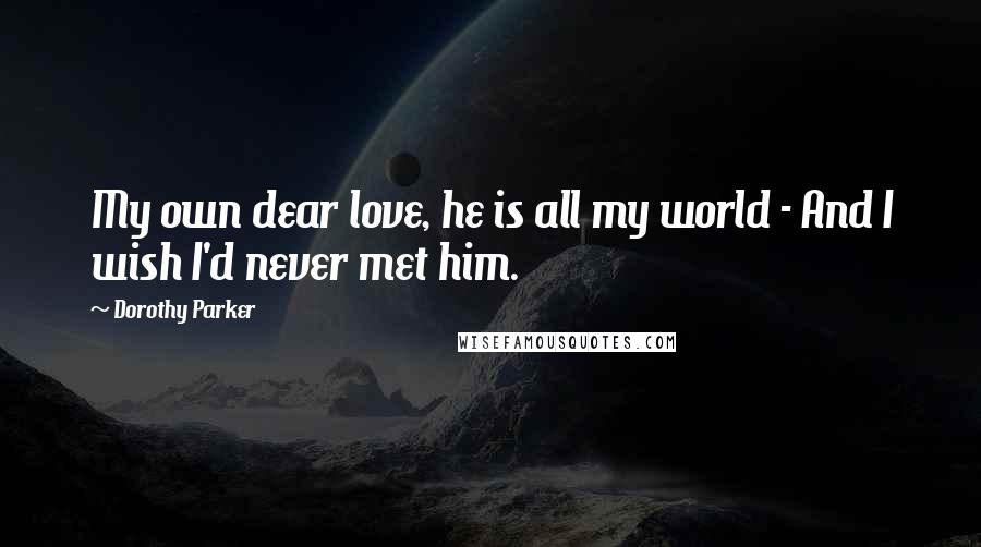 Dorothy Parker Quotes: My own dear love, he is all my world - And I wish I'd never met him.