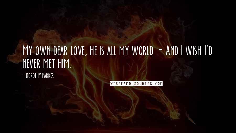 Dorothy Parker Quotes: My own dear love, he is all my world - And I wish I'd never met him.