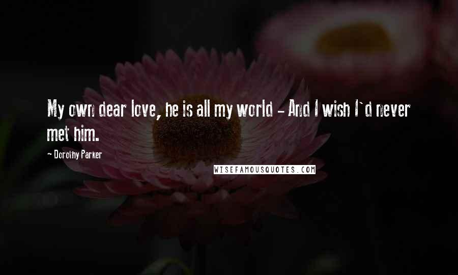 Dorothy Parker Quotes: My own dear love, he is all my world - And I wish I'd never met him.