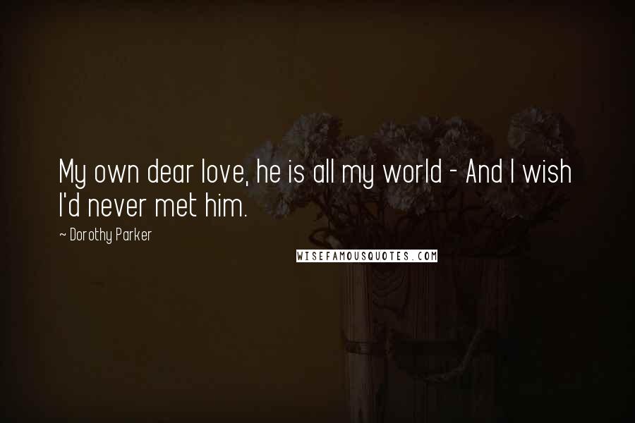 Dorothy Parker Quotes: My own dear love, he is all my world - And I wish I'd never met him.