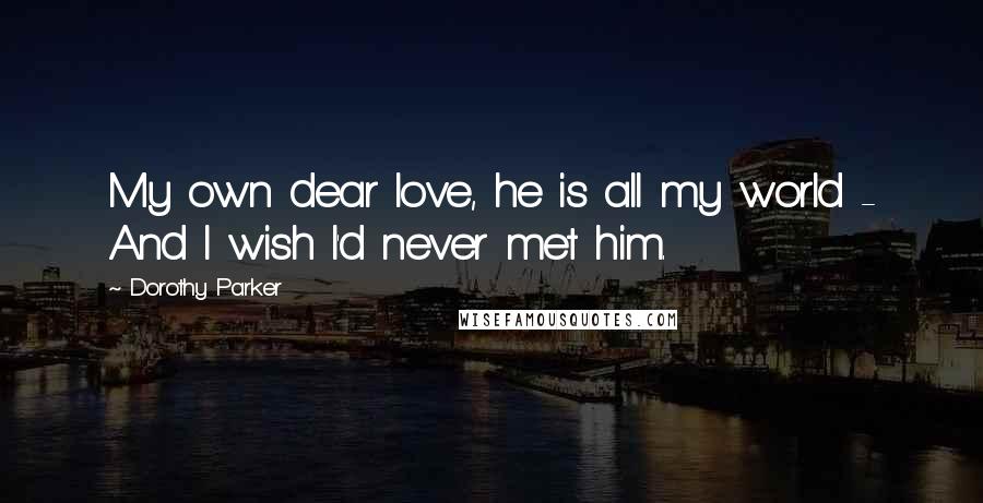 Dorothy Parker Quotes: My own dear love, he is all my world - And I wish I'd never met him.