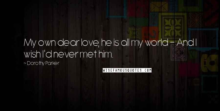 Dorothy Parker Quotes: My own dear love, he is all my world - And I wish I'd never met him.