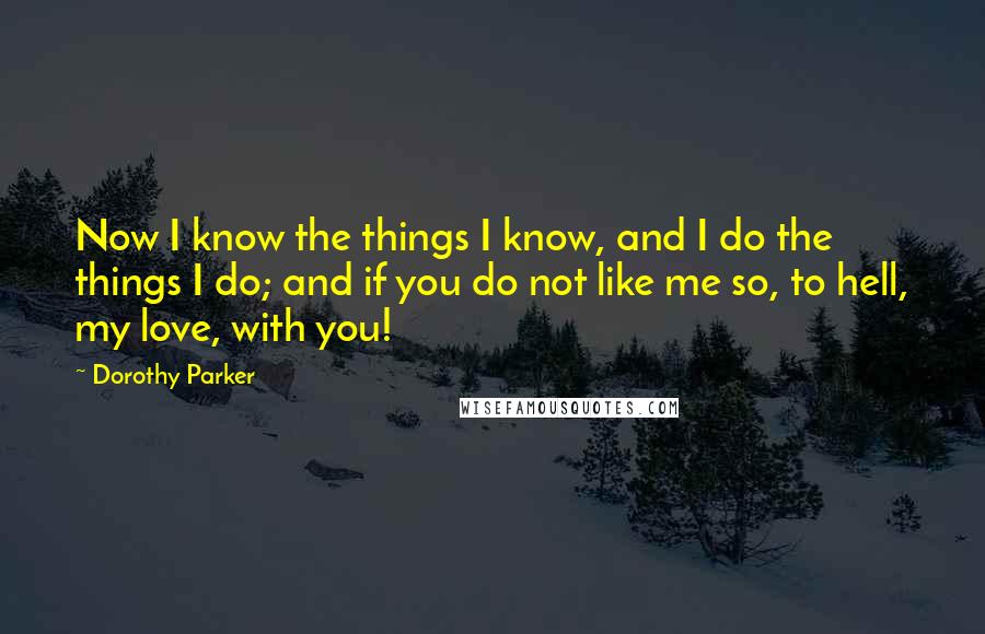 Dorothy Parker Quotes: Now I know the things I know, and I do the things I do; and if you do not like me so, to hell, my love, with you!