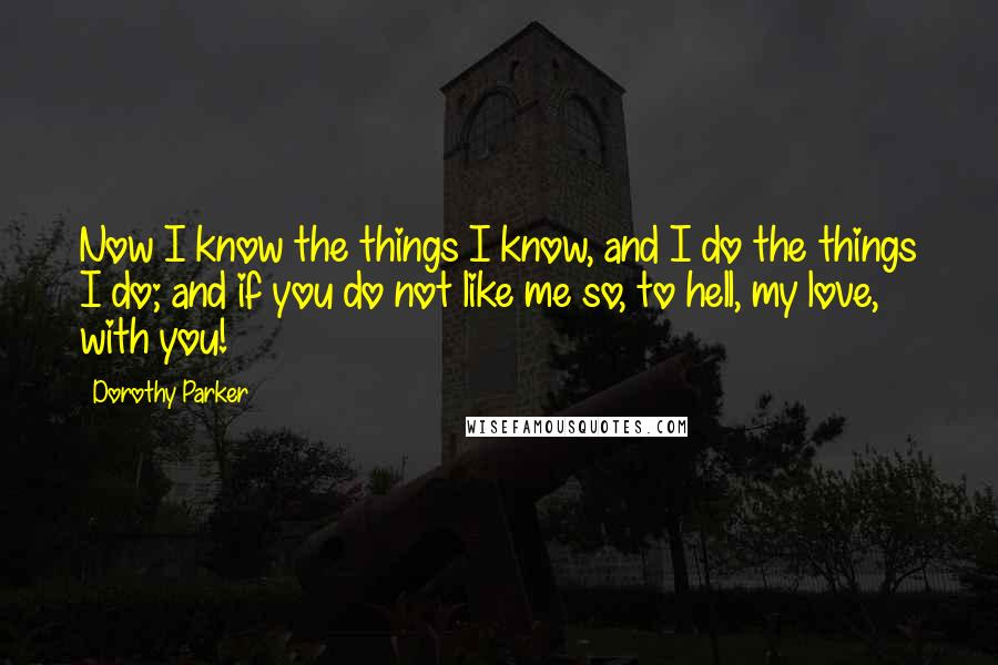 Dorothy Parker Quotes: Now I know the things I know, and I do the things I do; and if you do not like me so, to hell, my love, with you!
