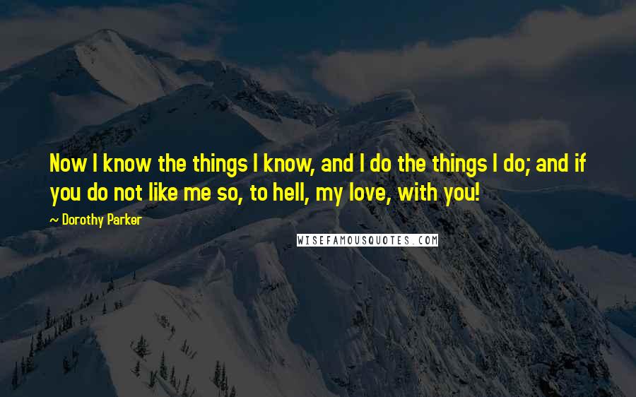 Dorothy Parker Quotes: Now I know the things I know, and I do the things I do; and if you do not like me so, to hell, my love, with you!