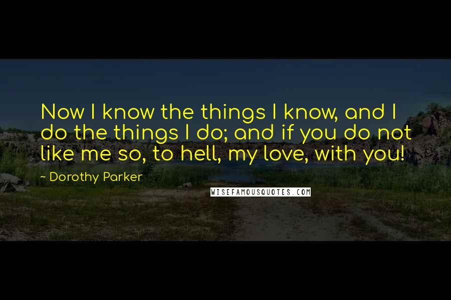 Dorothy Parker Quotes: Now I know the things I know, and I do the things I do; and if you do not like me so, to hell, my love, with you!