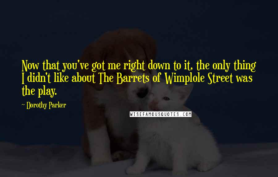 Dorothy Parker Quotes: Now that you've got me right down to it, the only thing I didn't like about The Barrets of Wimplole Street was the play.