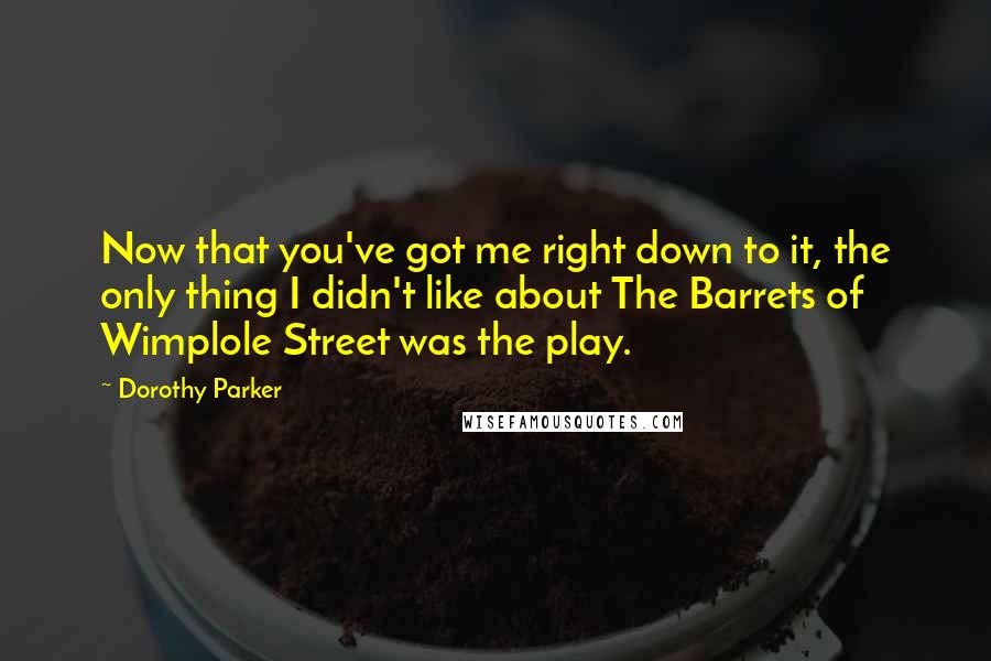 Dorothy Parker Quotes: Now that you've got me right down to it, the only thing I didn't like about The Barrets of Wimplole Street was the play.