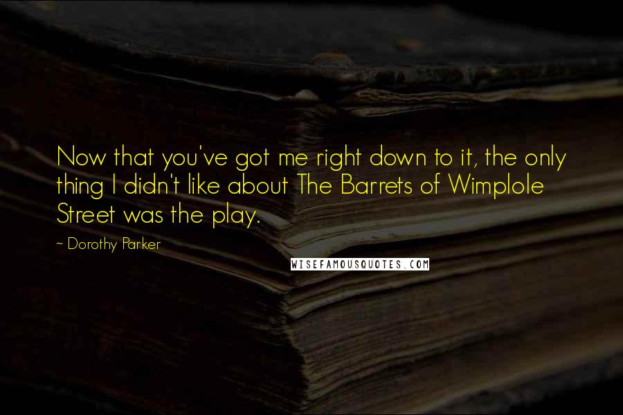 Dorothy Parker Quotes: Now that you've got me right down to it, the only thing I didn't like about The Barrets of Wimplole Street was the play.
