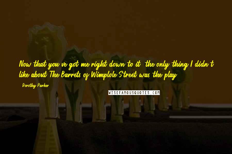 Dorothy Parker Quotes: Now that you've got me right down to it, the only thing I didn't like about The Barrets of Wimplole Street was the play.