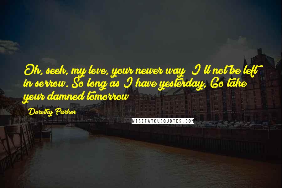 Dorothy Parker Quotes: Oh, seek, my love, your newer way; I'll not be left in sorrow. So long as I have yesterday, Go take your damned tomorrow!