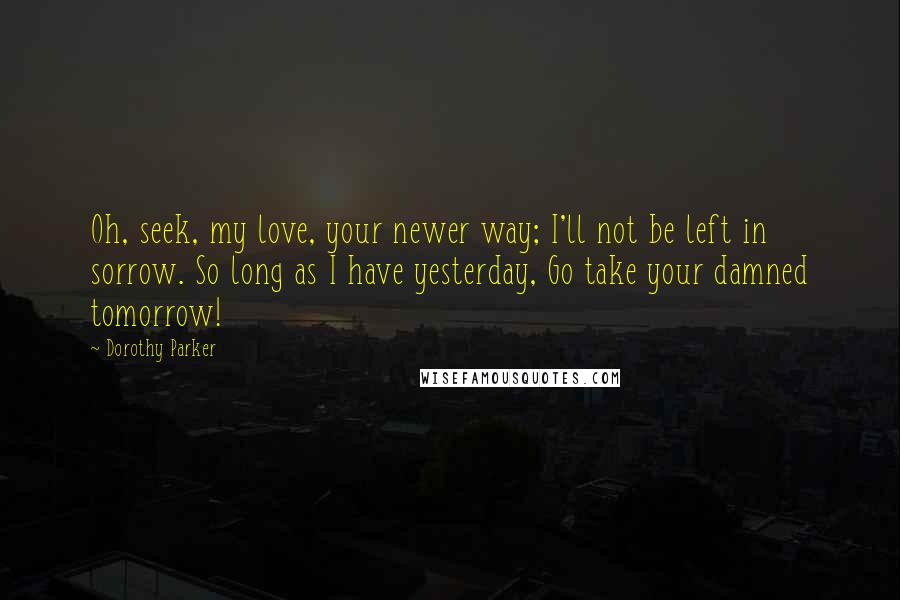 Dorothy Parker Quotes: Oh, seek, my love, your newer way; I'll not be left in sorrow. So long as I have yesterday, Go take your damned tomorrow!