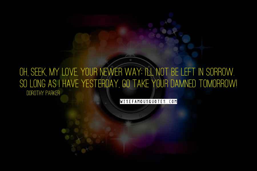 Dorothy Parker Quotes: Oh, seek, my love, your newer way; I'll not be left in sorrow. So long as I have yesterday, Go take your damned tomorrow!
