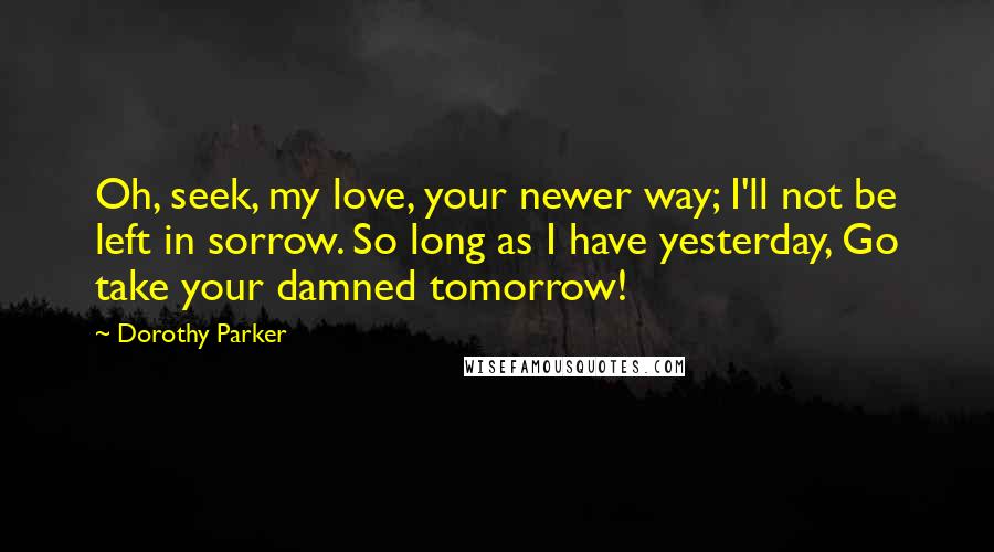 Dorothy Parker Quotes: Oh, seek, my love, your newer way; I'll not be left in sorrow. So long as I have yesterday, Go take your damned tomorrow!