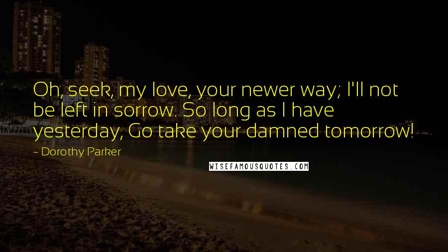 Dorothy Parker Quotes: Oh, seek, my love, your newer way; I'll not be left in sorrow. So long as I have yesterday, Go take your damned tomorrow!