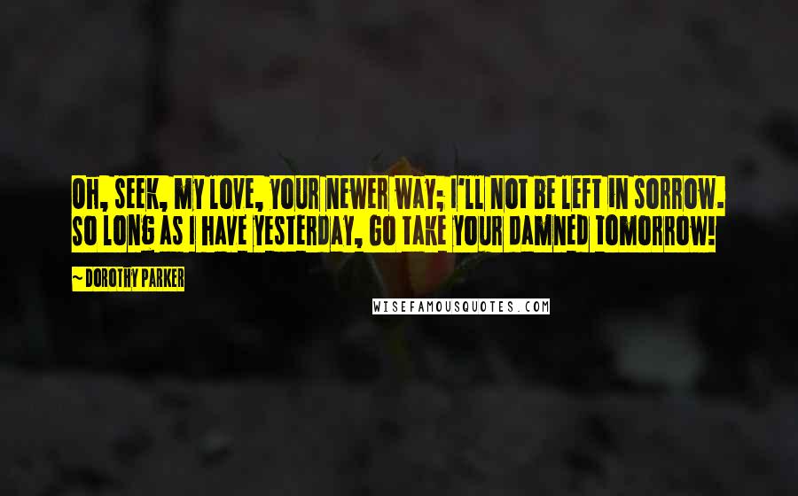 Dorothy Parker Quotes: Oh, seek, my love, your newer way; I'll not be left in sorrow. So long as I have yesterday, Go take your damned tomorrow!