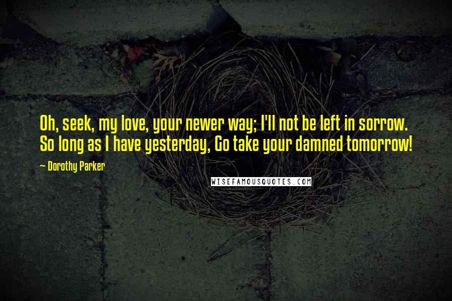 Dorothy Parker Quotes: Oh, seek, my love, your newer way; I'll not be left in sorrow. So long as I have yesterday, Go take your damned tomorrow!