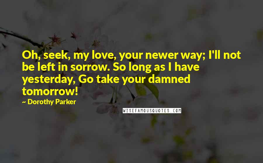 Dorothy Parker Quotes: Oh, seek, my love, your newer way; I'll not be left in sorrow. So long as I have yesterday, Go take your damned tomorrow!