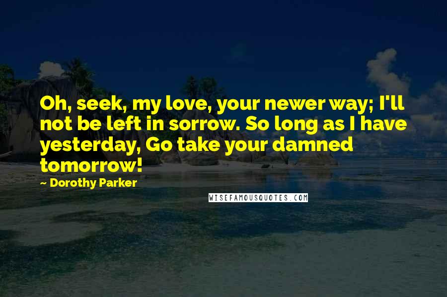 Dorothy Parker Quotes: Oh, seek, my love, your newer way; I'll not be left in sorrow. So long as I have yesterday, Go take your damned tomorrow!