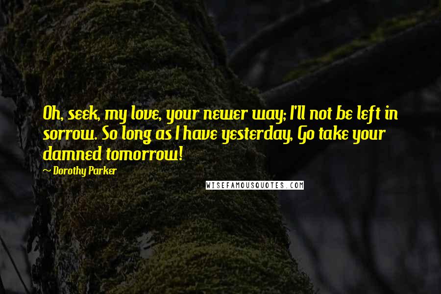 Dorothy Parker Quotes: Oh, seek, my love, your newer way; I'll not be left in sorrow. So long as I have yesterday, Go take your damned tomorrow!