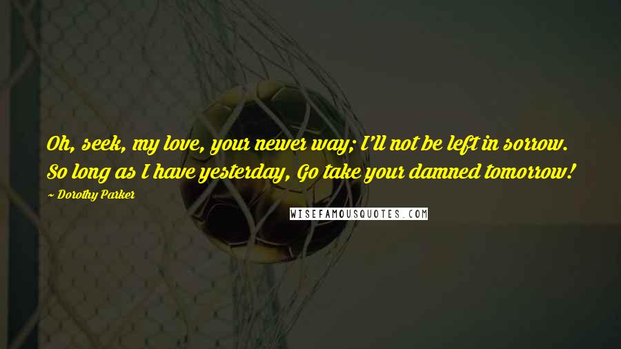 Dorothy Parker Quotes: Oh, seek, my love, your newer way; I'll not be left in sorrow. So long as I have yesterday, Go take your damned tomorrow!