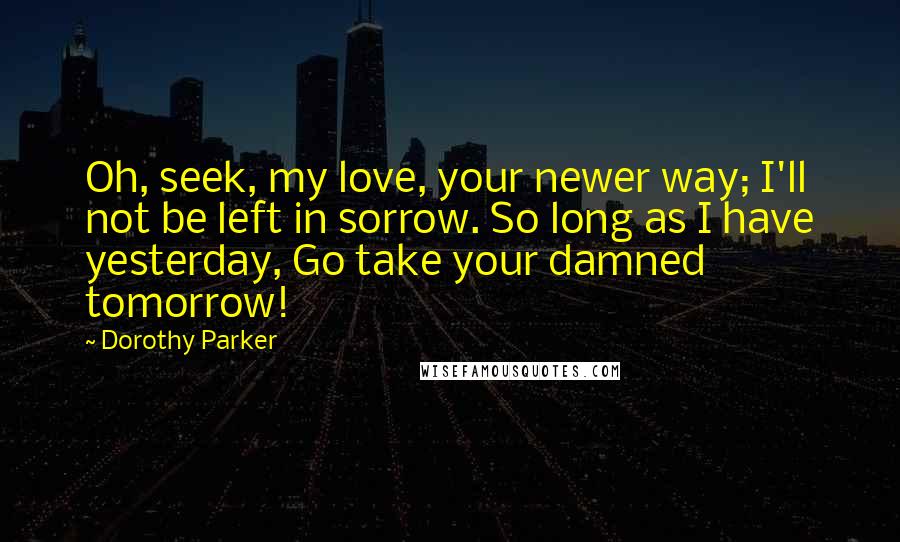 Dorothy Parker Quotes: Oh, seek, my love, your newer way; I'll not be left in sorrow. So long as I have yesterday, Go take your damned tomorrow!