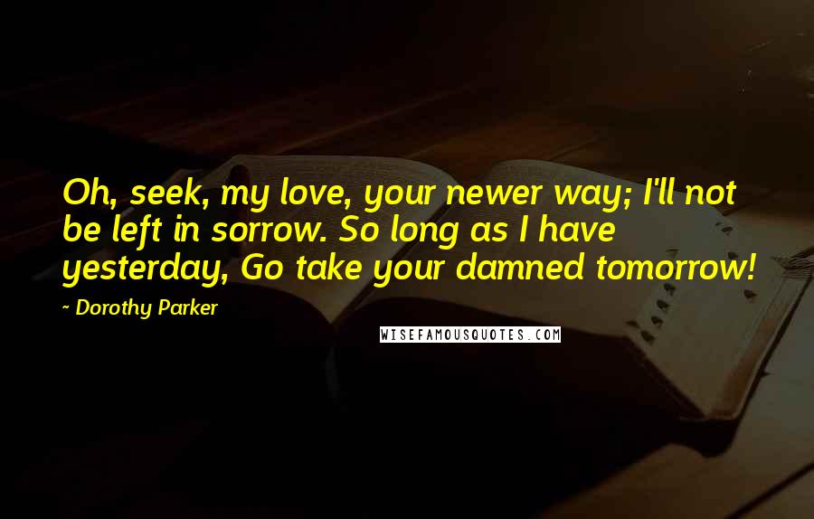 Dorothy Parker Quotes: Oh, seek, my love, your newer way; I'll not be left in sorrow. So long as I have yesterday, Go take your damned tomorrow!