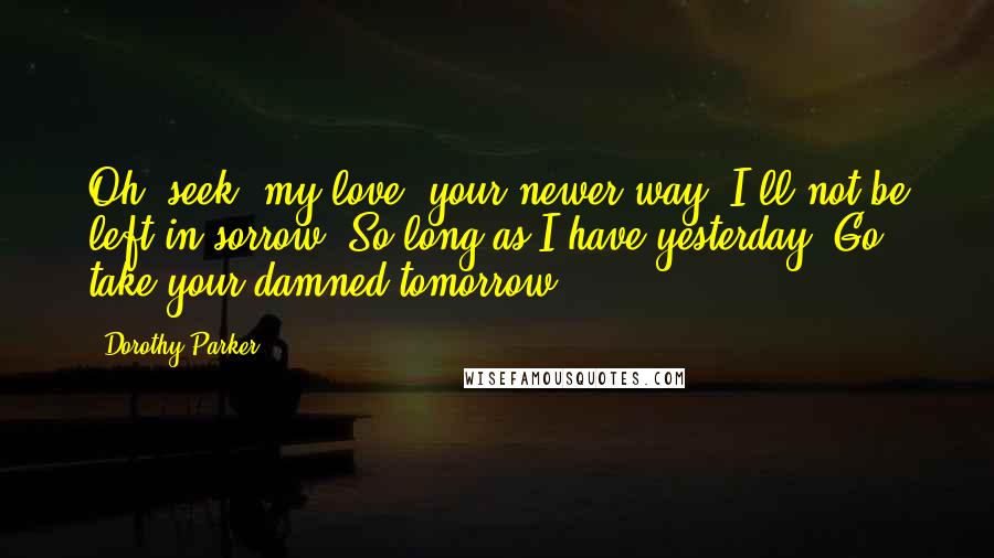 Dorothy Parker Quotes: Oh, seek, my love, your newer way; I'll not be left in sorrow. So long as I have yesterday, Go take your damned tomorrow!