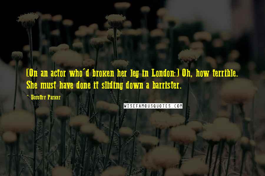 Dorothy Parker Quotes: [On an actor who'd broken her leg in London:] Oh, how terrible. She must have done it sliding down a barrister.