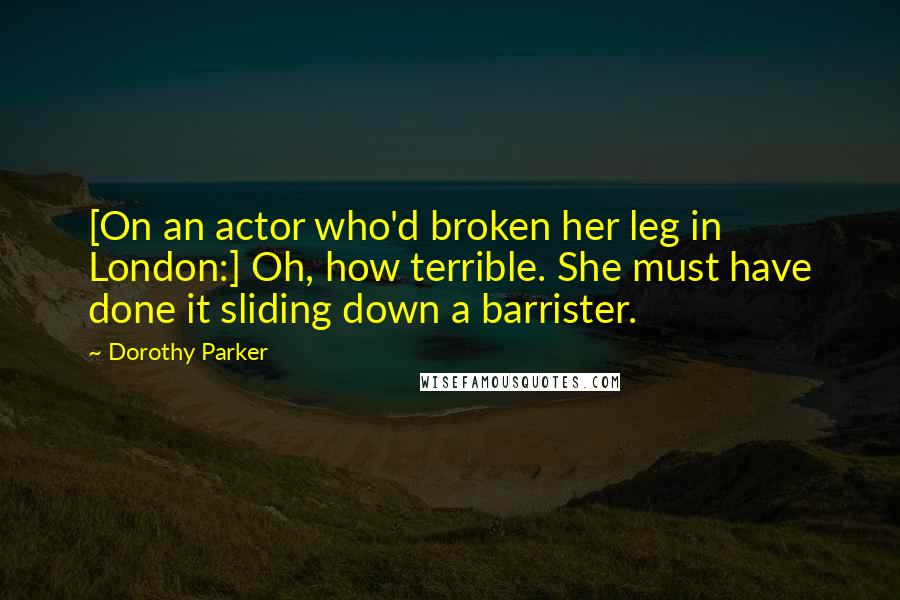 Dorothy Parker Quotes: [On an actor who'd broken her leg in London:] Oh, how terrible. She must have done it sliding down a barrister.