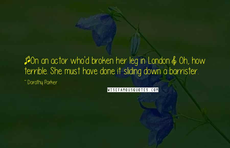 Dorothy Parker Quotes: [On an actor who'd broken her leg in London:] Oh, how terrible. She must have done it sliding down a barrister.