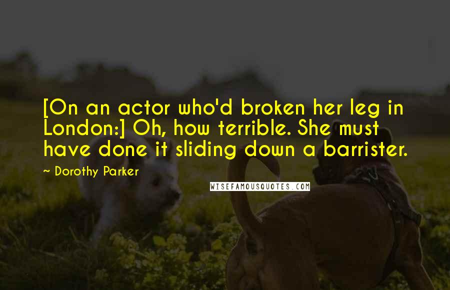 Dorothy Parker Quotes: [On an actor who'd broken her leg in London:] Oh, how terrible. She must have done it sliding down a barrister.