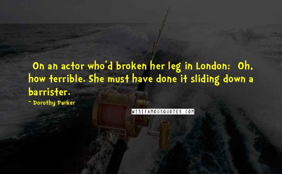 Dorothy Parker Quotes: [On an actor who'd broken her leg in London:] Oh, how terrible. She must have done it sliding down a barrister.