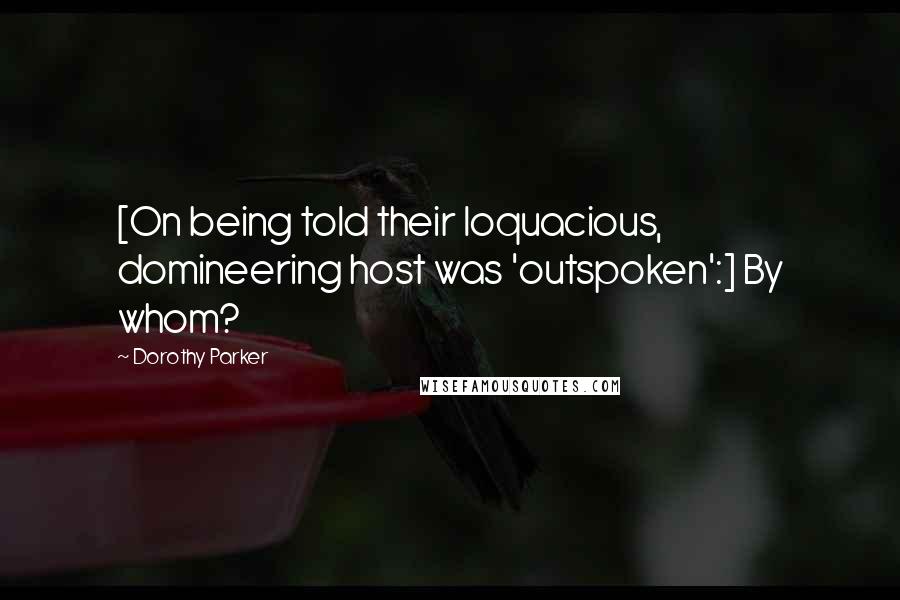 Dorothy Parker Quotes: [On being told their loquacious, domineering host was 'outspoken':] By whom?