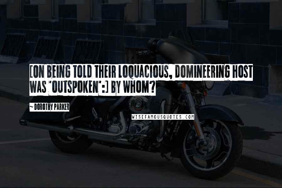 Dorothy Parker Quotes: [On being told their loquacious, domineering host was 'outspoken':] By whom?