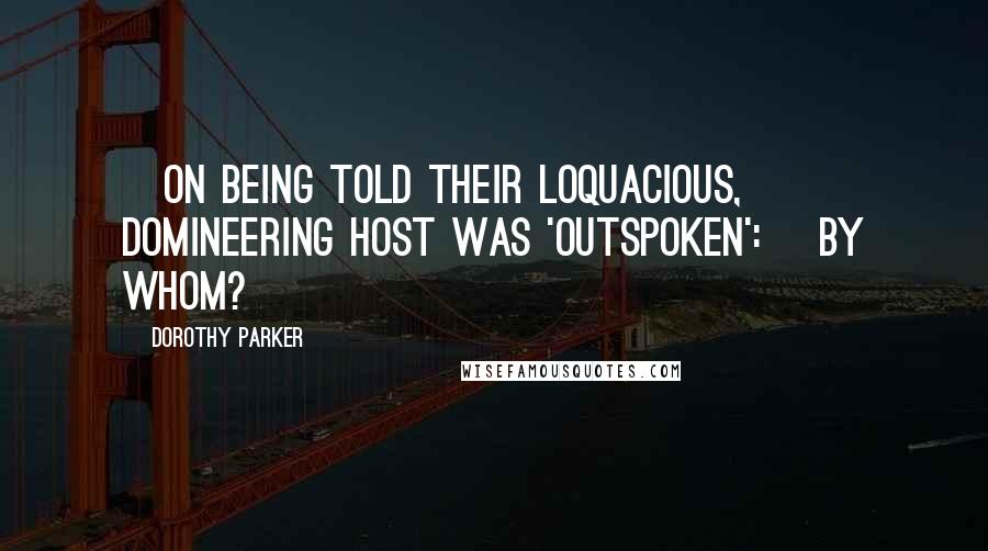 Dorothy Parker Quotes: [On being told their loquacious, domineering host was 'outspoken':] By whom?