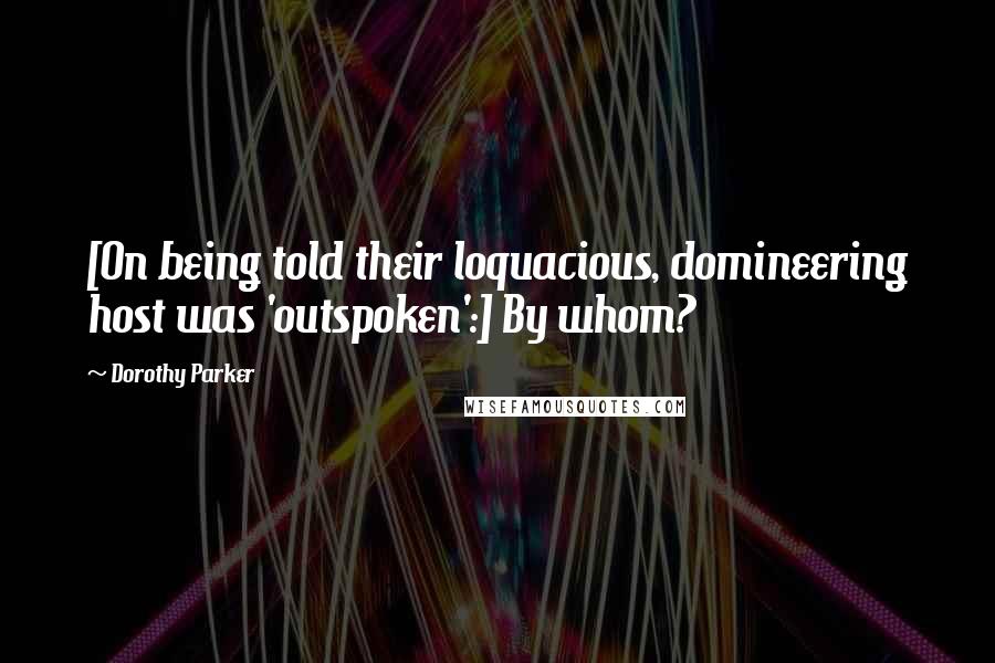 Dorothy Parker Quotes: [On being told their loquacious, domineering host was 'outspoken':] By whom?