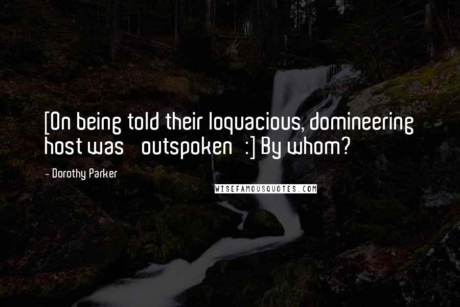 Dorothy Parker Quotes: [On being told their loquacious, domineering host was 'outspoken':] By whom?