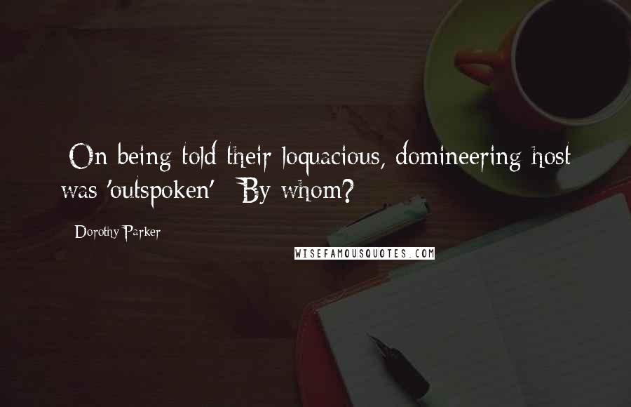 Dorothy Parker Quotes: [On being told their loquacious, domineering host was 'outspoken':] By whom?