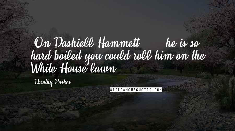 Dorothy Parker Quotes: [On Dashiell Hammett:] ... he is so hard-boiled you could roll him on the White House lawn.