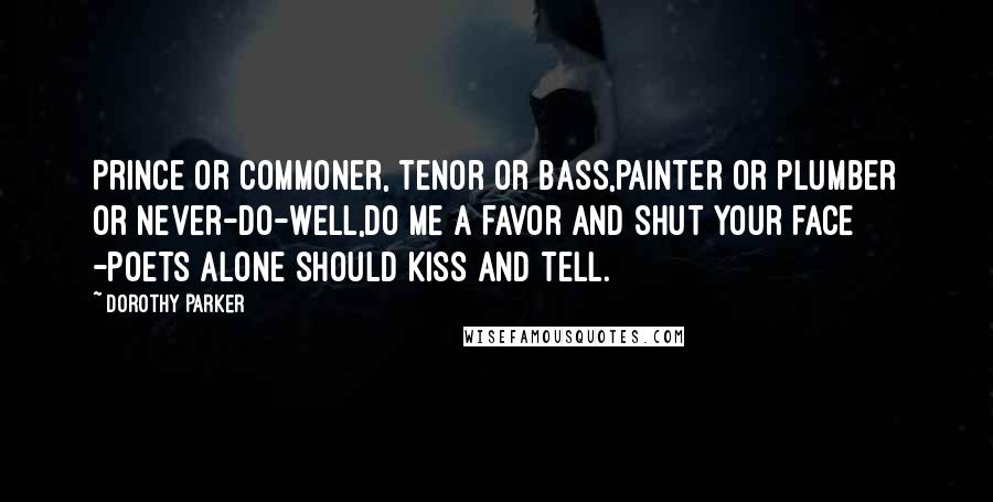 Dorothy Parker Quotes: Prince or commoner, tenor or bass,Painter or plumber or never-do-well,Do me a favor and shut your face -Poets alone should kiss and tell.