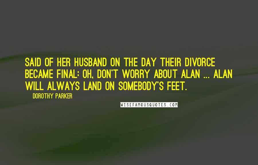 Dorothy Parker Quotes: Said of her husband on the day their divorce became final: Oh, don't worry about Alan ... Alan will always land on somebody's feet.