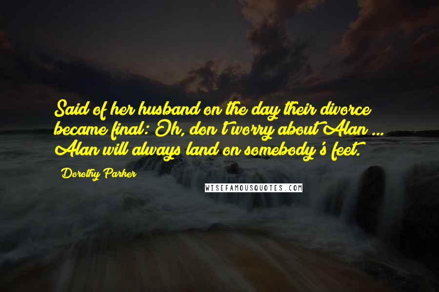 Dorothy Parker Quotes: Said of her husband on the day their divorce became final: Oh, don't worry about Alan ... Alan will always land on somebody's feet.