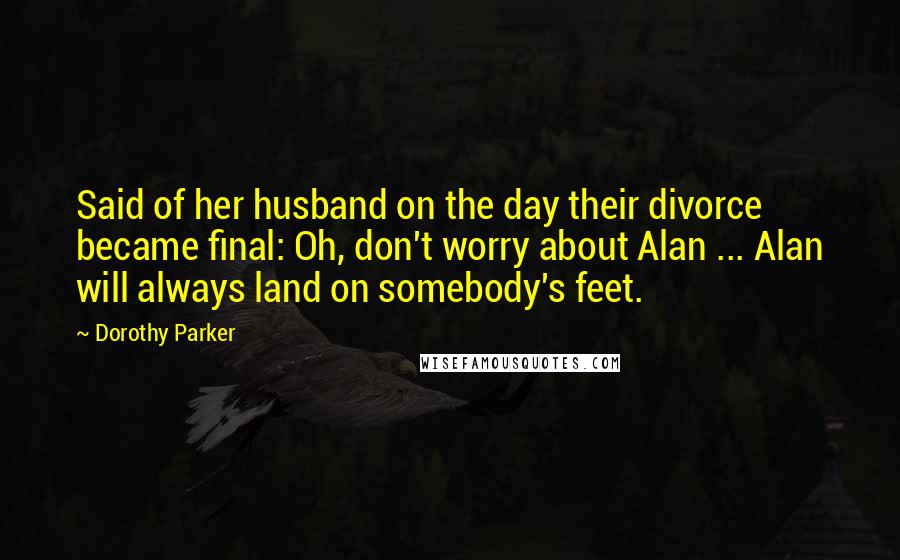 Dorothy Parker Quotes: Said of her husband on the day their divorce became final: Oh, don't worry about Alan ... Alan will always land on somebody's feet.