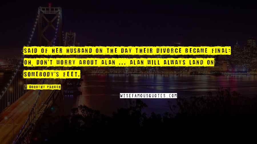 Dorothy Parker Quotes: Said of her husband on the day their divorce became final: Oh, don't worry about Alan ... Alan will always land on somebody's feet.